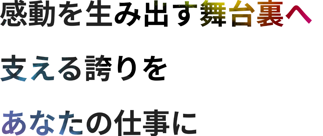 感動を生み出す舞台裏へ。支える誇りを、あなたの仕事に。
